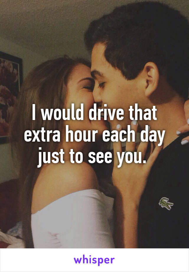 I would drive that extra hour each day just to see you. 