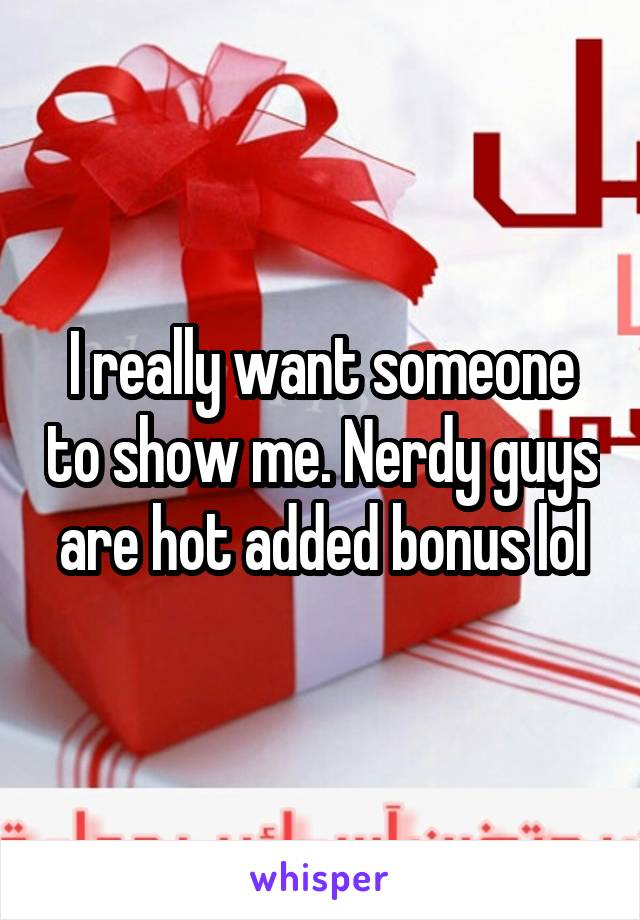 I really want someone to show me. Nerdy guys are hot added bonus lol