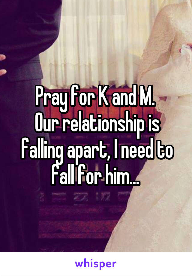 Pray for K and M. 
Our relationship is falling apart, I need to fall for him... 