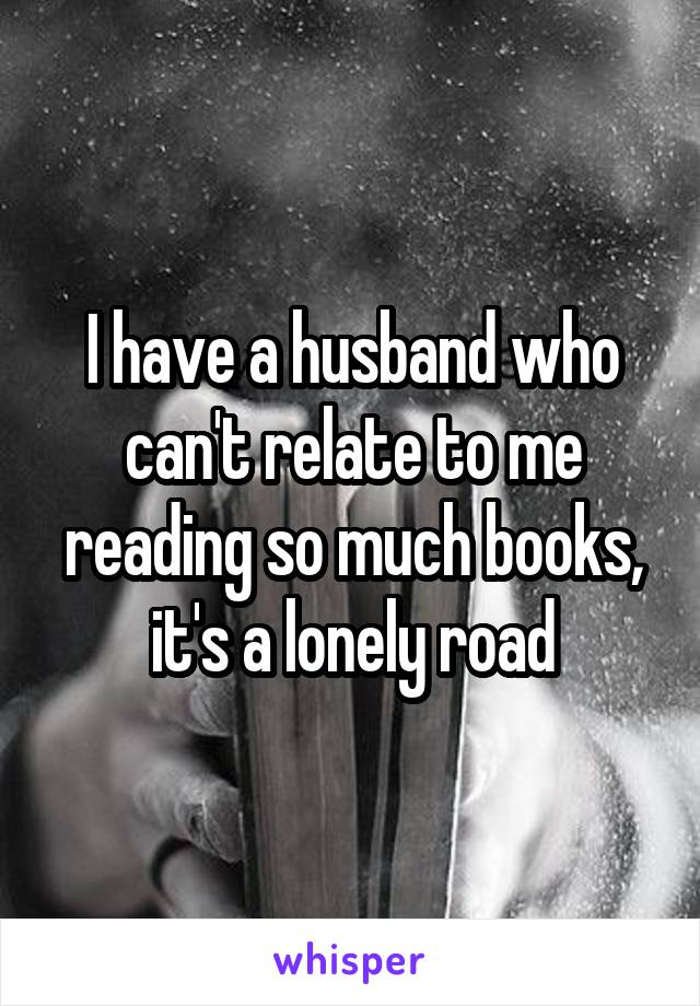 I have a husband who can't relate to me reading so much books, it's a lonely road