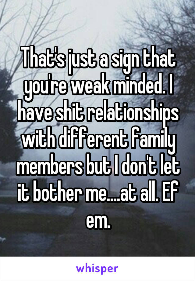 That's just a sign that you're weak minded. I have shit relationships with different family members but I don't let it bother me....at all. Ef em.