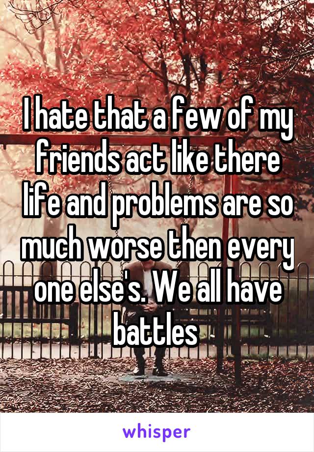 I hate that a few of my friends act like there life and problems are so much worse then every one else's. We all have battles 