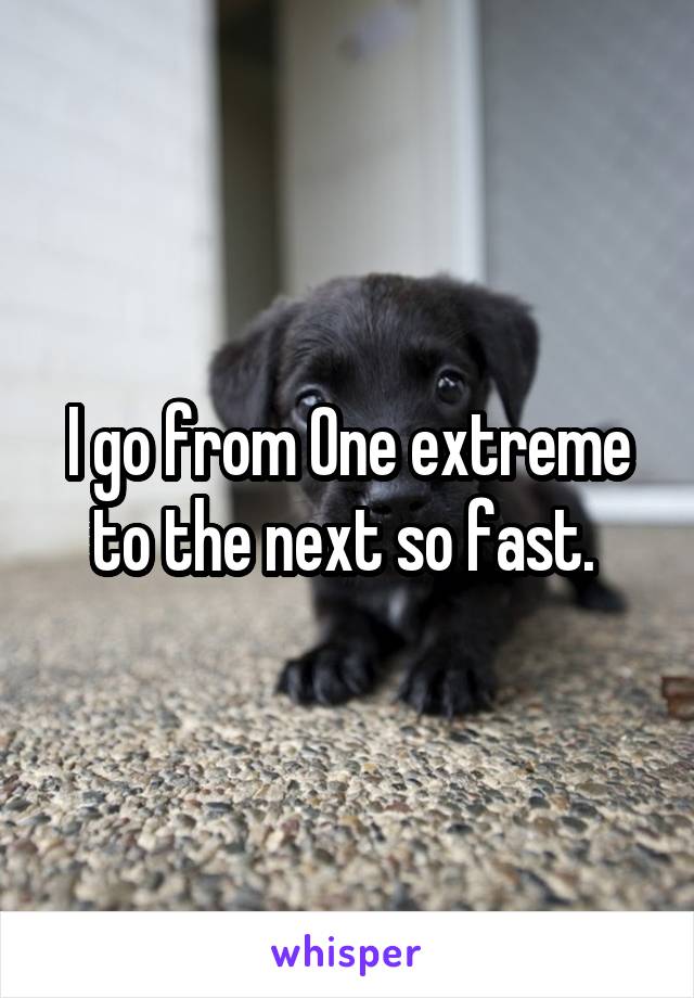 I go from One extreme to the next so fast. 