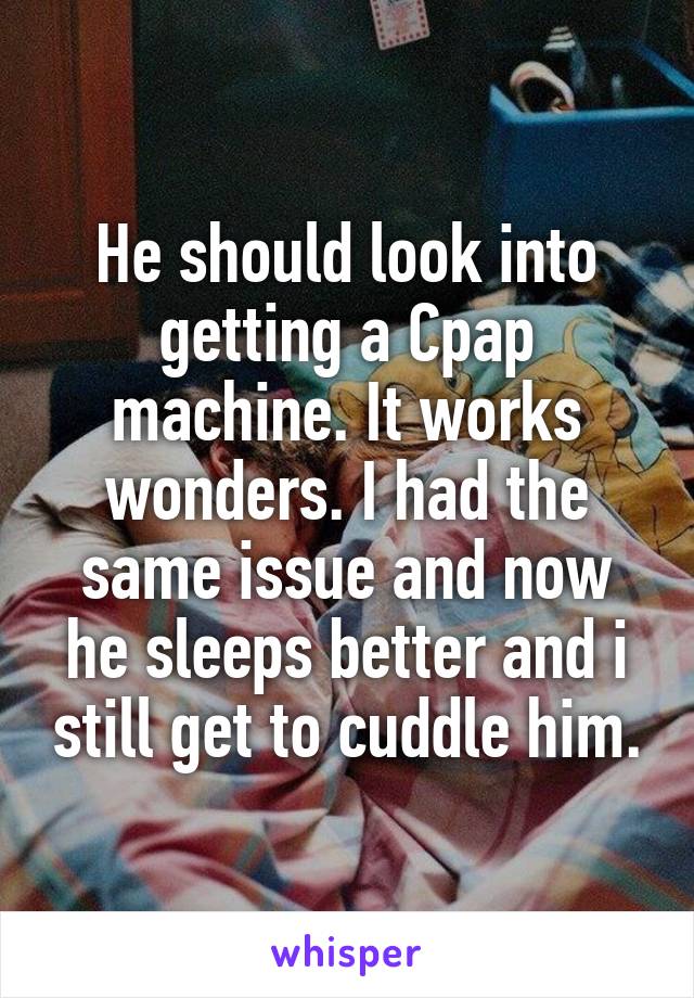 He should look into getting a Cpap machine. It works wonders. I had the same issue and now he sleeps better and i still get to cuddle him.