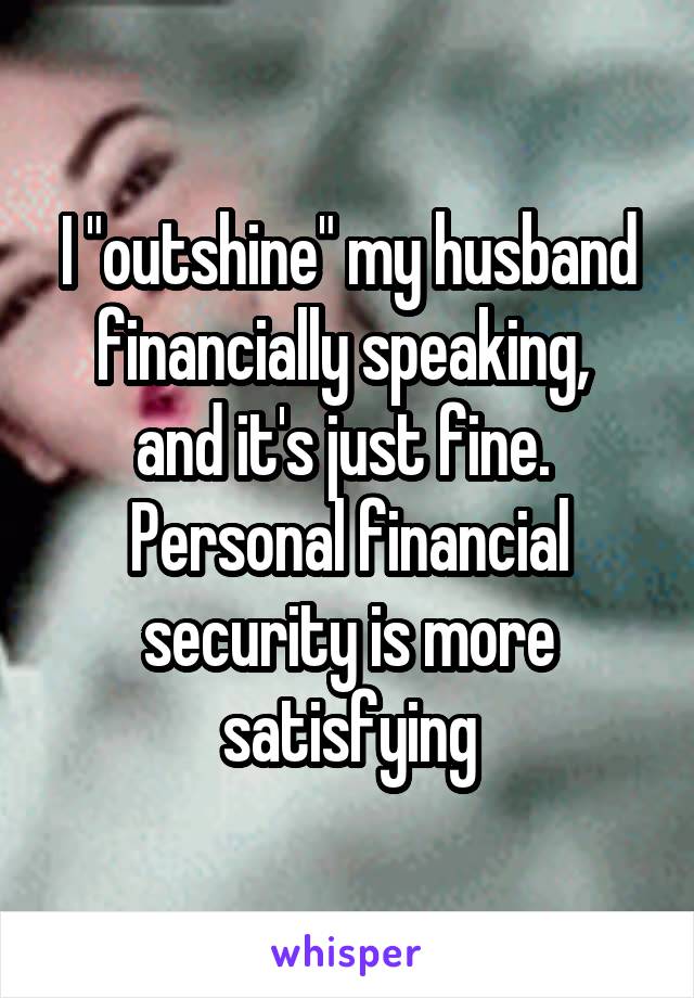 I "outshine" my husband financially speaking,  and it's just fine. 
Personal financial security is more satisfying
