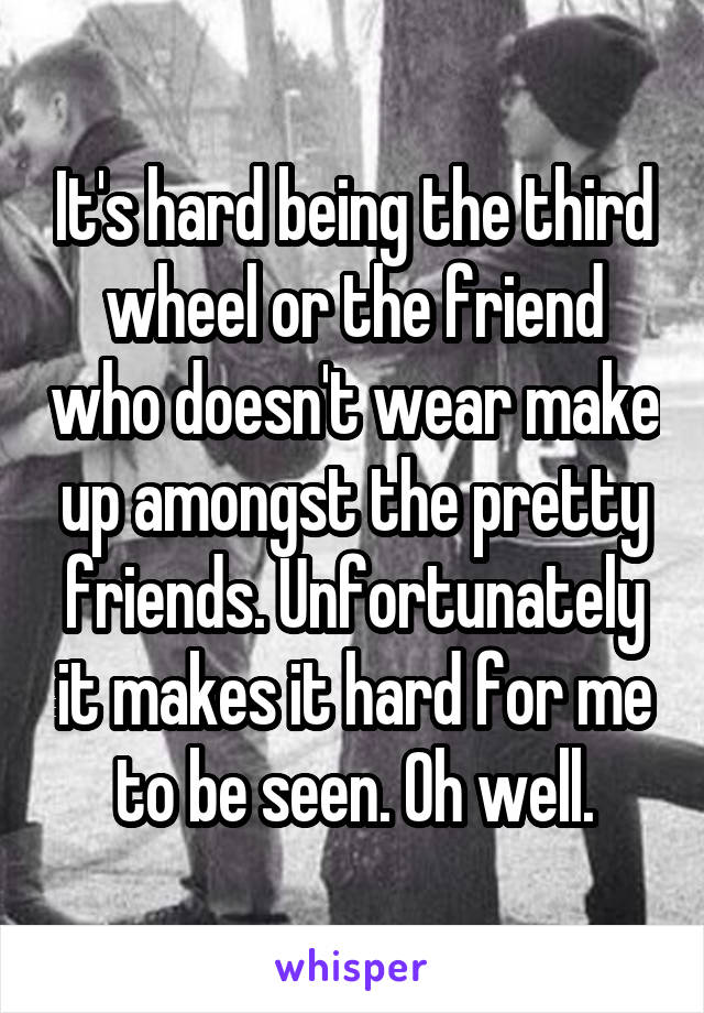 It's hard being the third wheel or the friend who doesn't wear make up amongst the pretty friends. Unfortunately it makes it hard for me to be seen. Oh well.