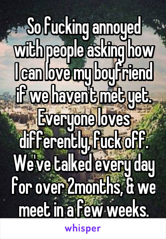 So fucking annoyed with people asking how I can love my boyfriend if we haven't met yet. Everyone loves differently, fuck off. We've talked every day for over 2months, & we meet in a few weeks.