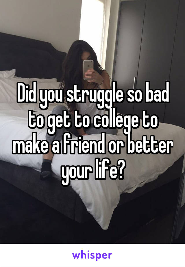 Did you struggle so bad to get to college to make a friend or better your life?