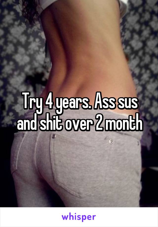 Try 4 years. Ass sus and shit over 2 month