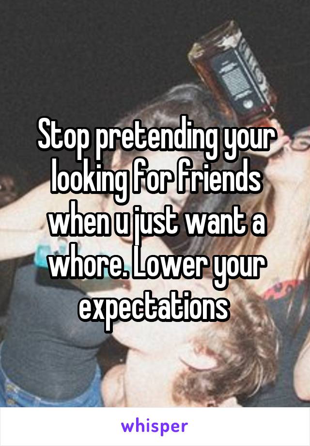 Stop pretending your looking for friends when u just want a whore. Lower your expectations 