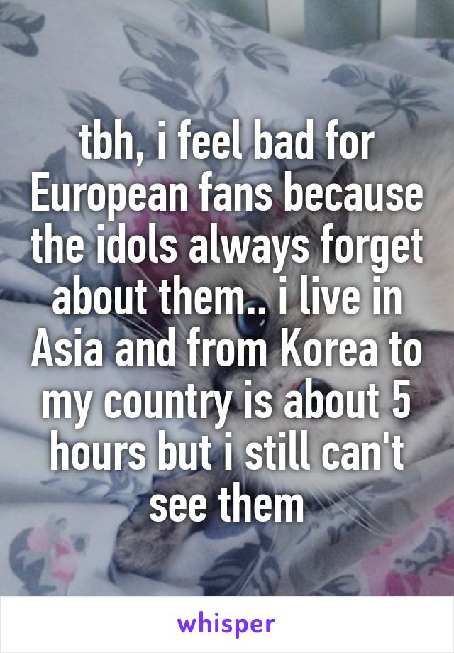 tbh, i feel bad for European fans because the idols always forget about them.. i live in Asia and from Korea to my country is about 5 hours but i still can't see them