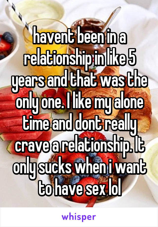 havent been in a relationship in like 5 years and that was the only one. I like my alone time and dont really crave a relationship. It only sucks when i want to have sex lol