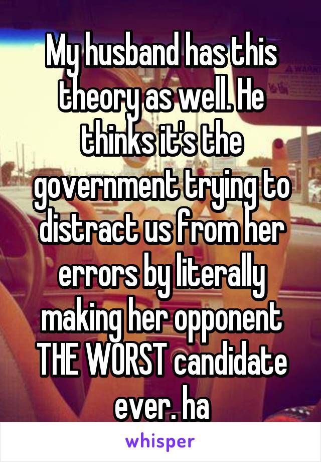 My husband has this theory as well. He thinks it's the government trying to distract us from her errors by literally making her opponent THE WORST candidate ever. ha