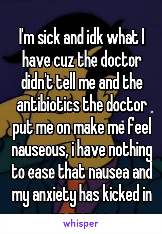 I'm sick and idk what I have cuz the doctor didn't tell me and the antibiotics the doctor put me on make me feel nauseous, i have nothing to ease that nausea and my anxiety has kicked in