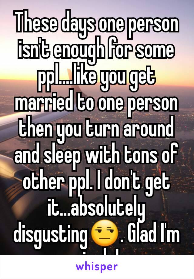 These days one person isn't enough for some ppl....like you get married to one person then you turn around and sleep with tons of other ppl. I don't get it...absolutely disgusting😒. Glad I'm single!