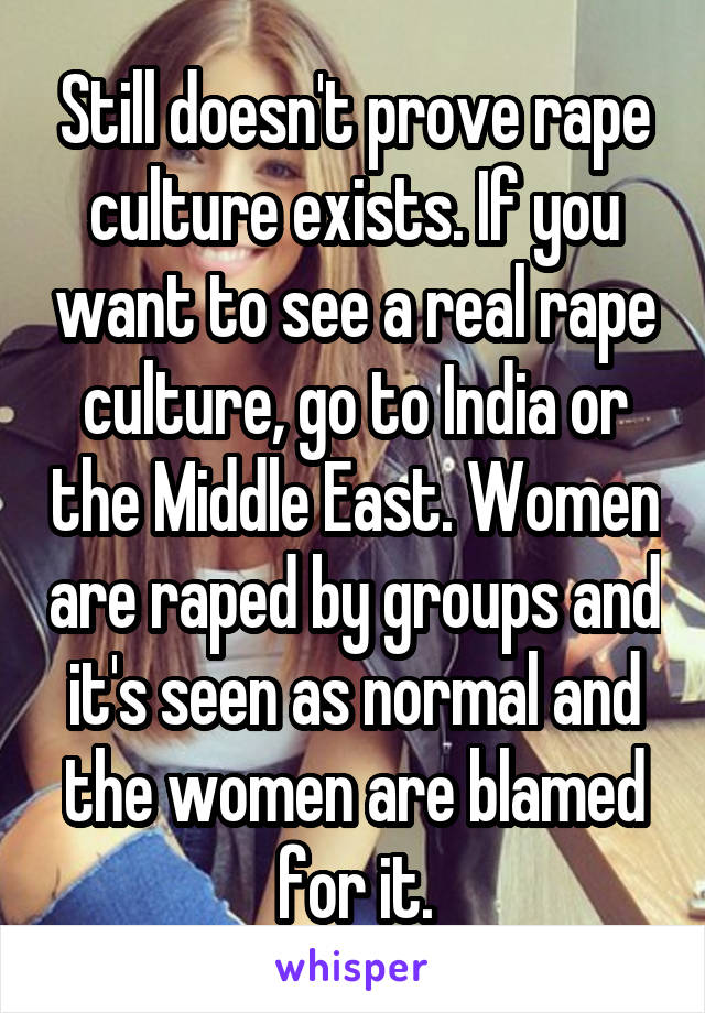 Still doesn't prove rape culture exists. If you want to see a real rape culture, go to India or the Middle East. Women are raped by groups and it's seen as normal and the women are blamed for it.