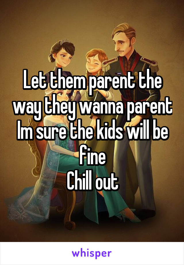 Let them parent the way they wanna parent
Im sure the kids will be fine
Chill out