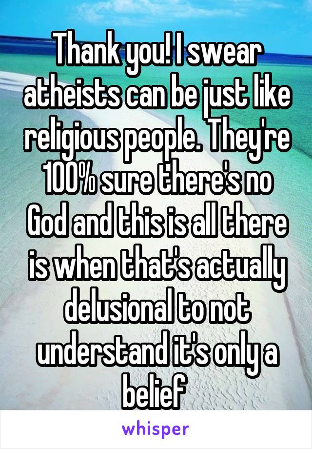 Thank you! I swear atheists can be just like religious people. They're 100% sure there's no God and this is all there is when that's actually delusional to not understand it's only a belief 
