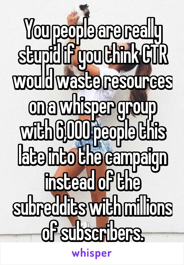 You people are really stupid if you think CTR would waste resources on a whisper group with 6,000 people this late into the campaign instead of the subreddits with millions of subscribers.