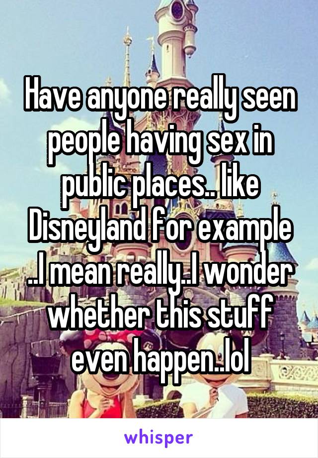 Have anyone really seen people having sex in public places.. like Disneyland for example ..I mean really..I wonder whether this stuff even happen..lol