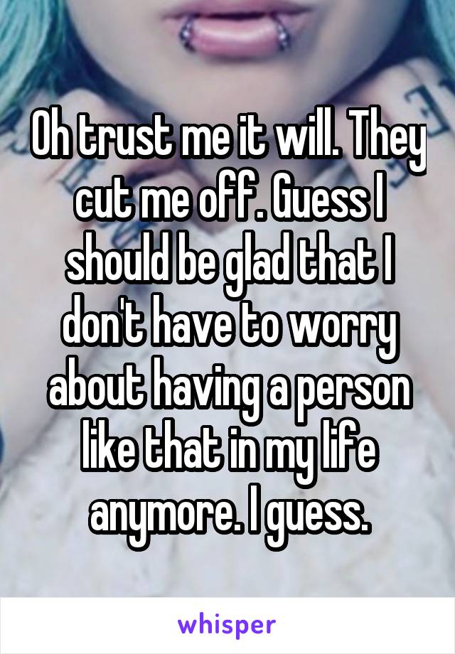 Oh trust me it will. They cut me off. Guess I should be glad that I don't have to worry about having a person like that in my life anymore. I guess.
