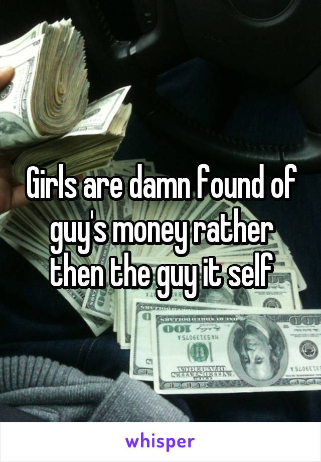 Girls are damn found of guy's money rather then the guy it self