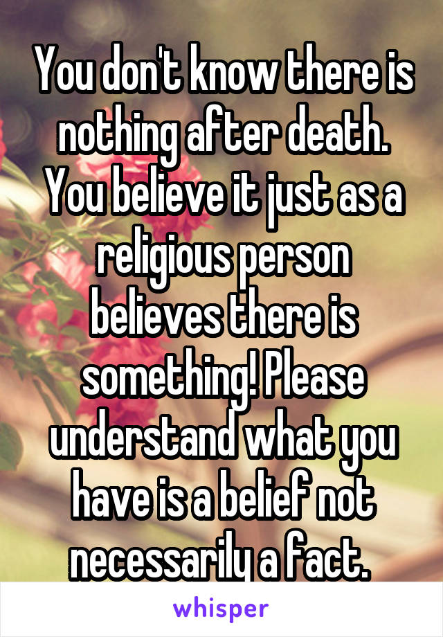 You don't know there is nothing after death. You believe it just as a religious person believes there is something! Please understand what you have is a belief not necessarily a fact. 