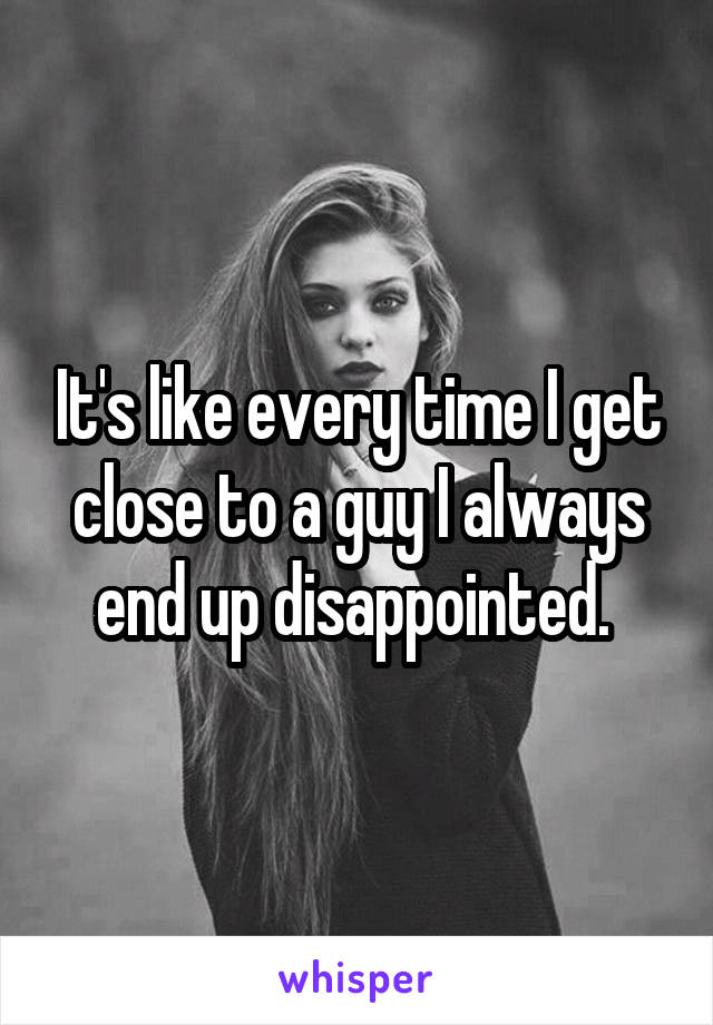 It's like every time I get close to a guy I always end up disappointed. 