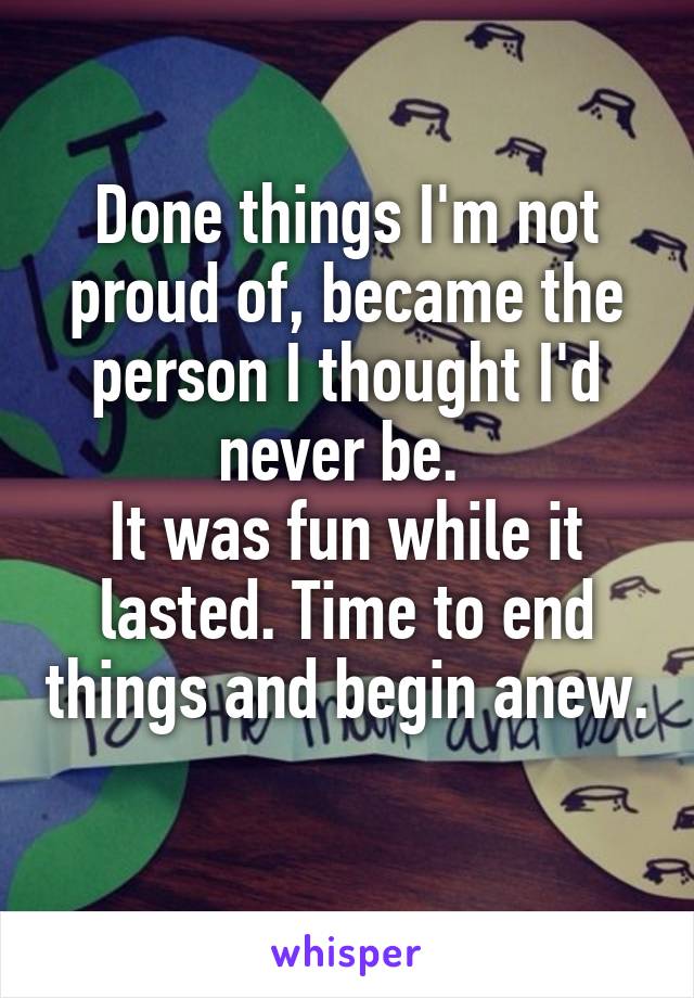 Done things I'm not proud of, became the person I thought I'd never be. 
It was fun while it lasted. Time to end things and begin anew. 