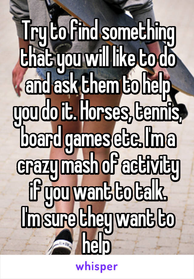 Try to find something that you will like to do and ask them to help you do it. Horses, tennis, board games etc. I'm a crazy mash of activity if you want to talk.
I'm sure they want to help 