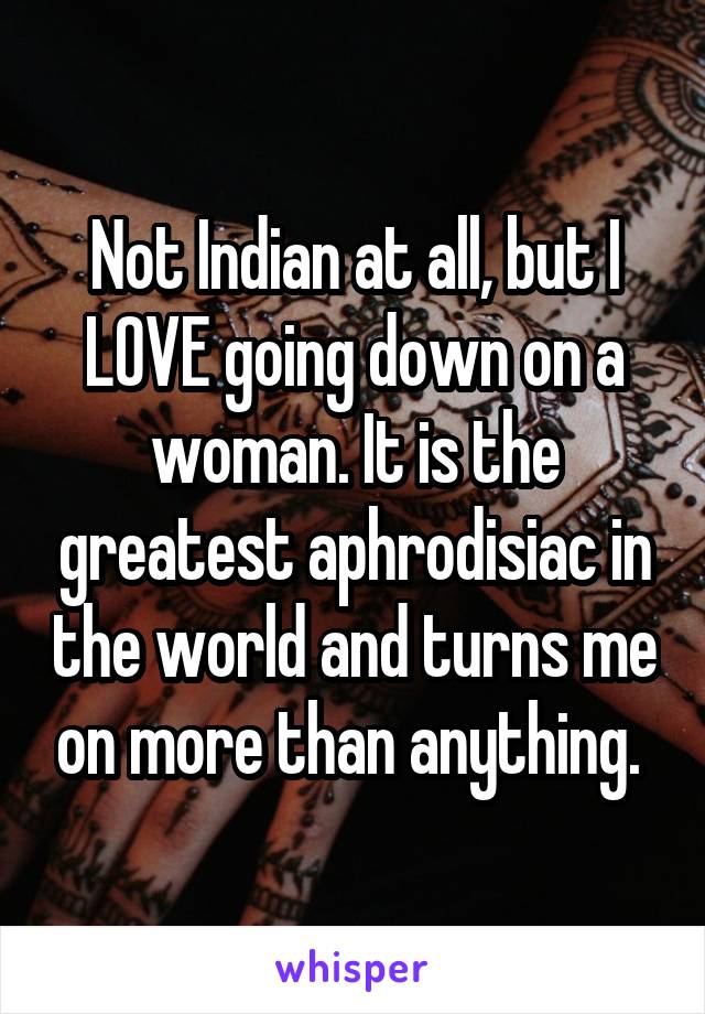 Not Indian at all, but I LOVE going down on a woman. It is the greatest aphrodisiac in the world and turns me on more than anything. 