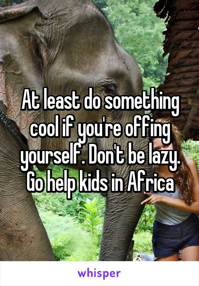 At least do something cool if you're offing yourself. Don't be lazy. Go help kids in Africa