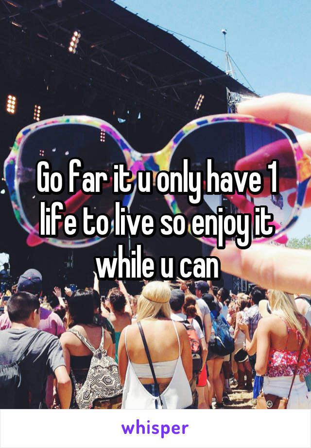 Go far it u only have 1 life to live so enjoy it while u can