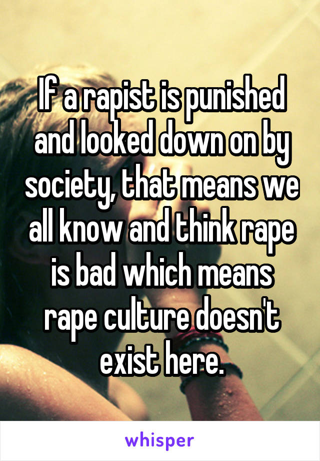 If a rapist is punished and looked down on by society, that means we all know and think rape is bad which means rape culture doesn't exist here.