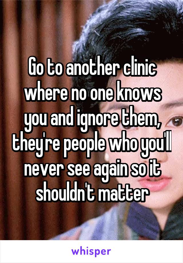 Go to another clinic where no one knows you and ignore them, they're people who you'll never see again so it shouldn't matter