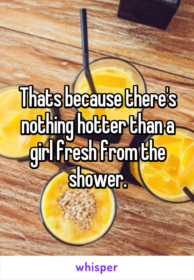 Thats because there's nothing hotter than a girl fresh from the shower.