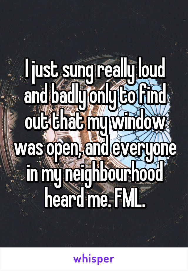 I just sung really loud and badly only to find out that my window was open, and everyone in my neighbourhood heard me. FML.