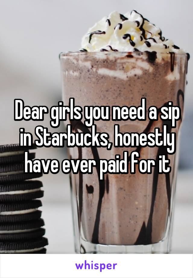 Dear girls you need a sip in Starbucks, honestly have ever paid for it