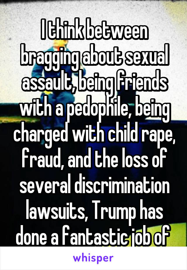 I think between bragging about sexual assault, being friends with a pedophile, being charged with child rape, fraud, and the loss of several discrimination lawsuits, Trump has done a fantastic job of 