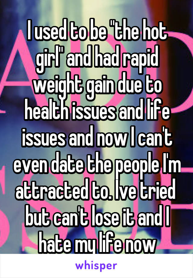 I used to be "the hot girl" and had rapid weight gain due to health issues and life issues and now I can't even date the people I'm attracted to. Ive tried  but can't lose it and I hate my life now