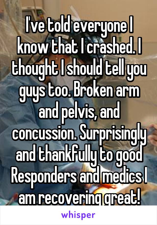 I've told everyone I know that I crashed. I thought I should tell you guys too. Broken arm and pelvis, and concussion. Surprisingly and thankfully to good Responders and medics I am recovering great!