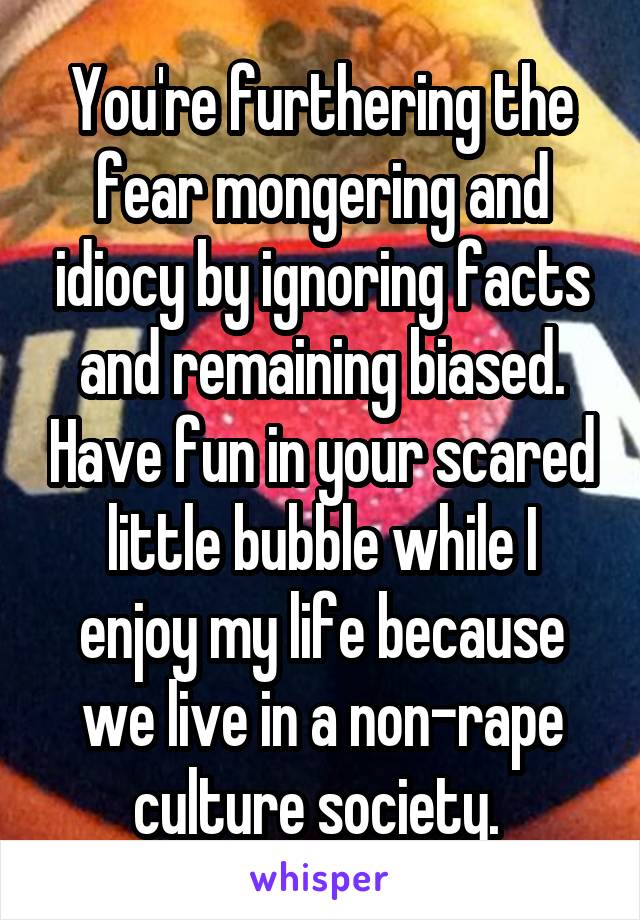 You're furthering the fear mongering and idiocy by ignoring facts and remaining biased. Have fun in your scared little bubble while I enjoy my life because we live in a non-rape culture society. 