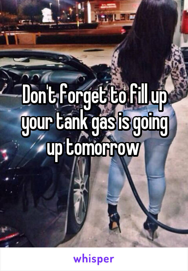 Don't forget to fill up your tank gas is going up tomorrow 
