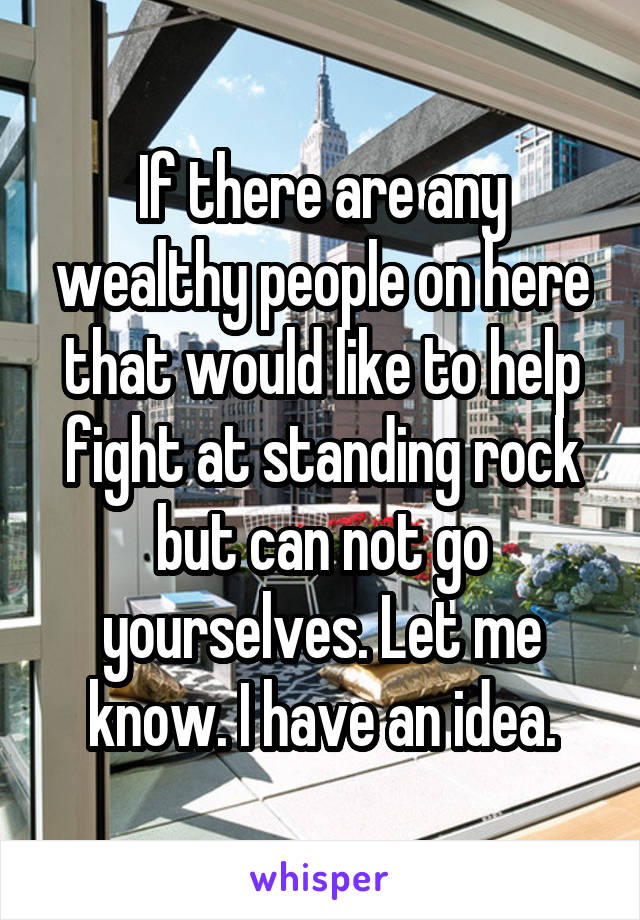 If there are any wealthy people on here that would like to help fight at standing rock but can not go yourselves. Let me know. I have an idea.