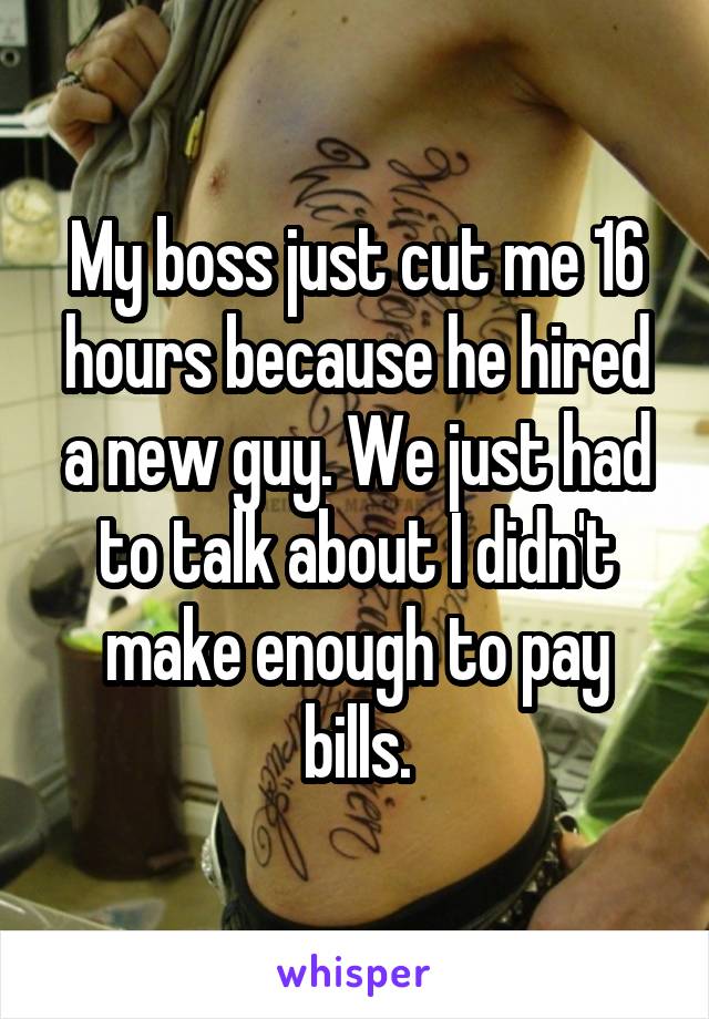 My boss just cut me 16 hours because he hired a new guy. We just had to talk about I didn't make enough to pay bills.