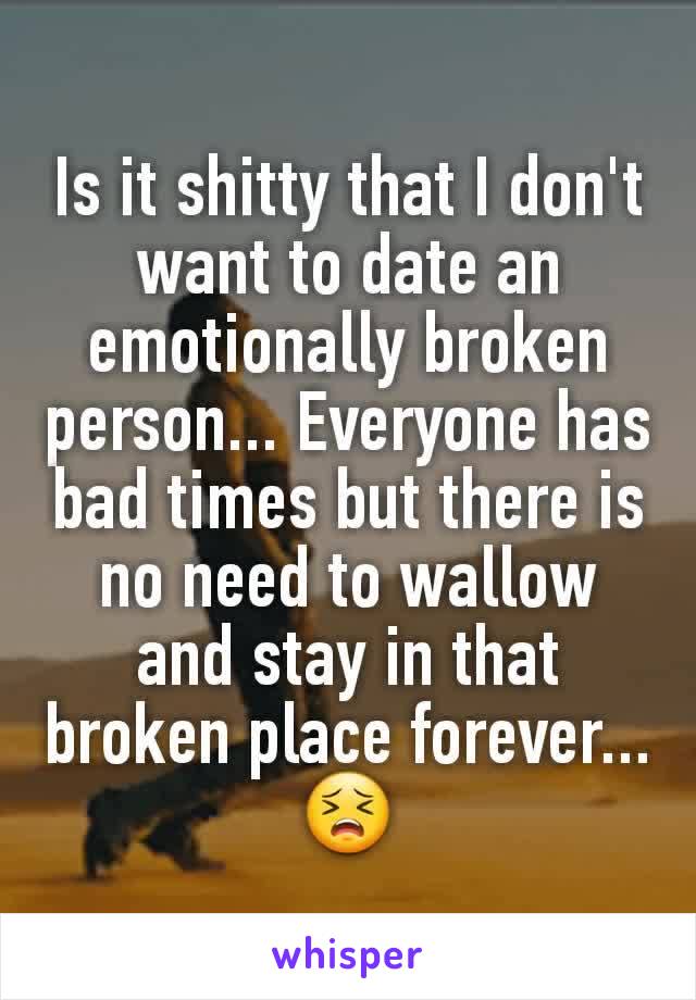 Is it shitty that I don't want to date an emotionally broken person... Everyone has bad times but there is no need to wallow and stay in that broken place forever... 😣