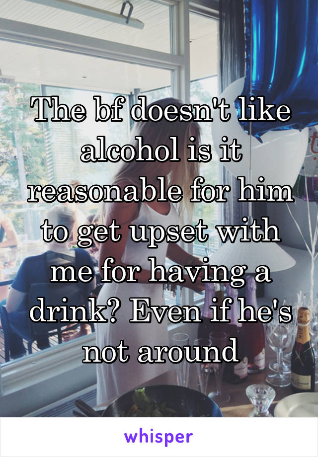 The bf doesn't like alcohol is it reasonable for him to get upset with me for having a drink? Even if he's not around