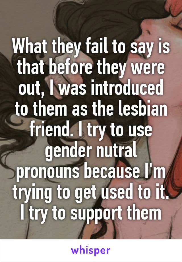 What they fail to say is that before they were out, I was introduced to them as the lesbian friend. I try to use gender nutral pronouns because I'm trying to get used to it. I try to support them