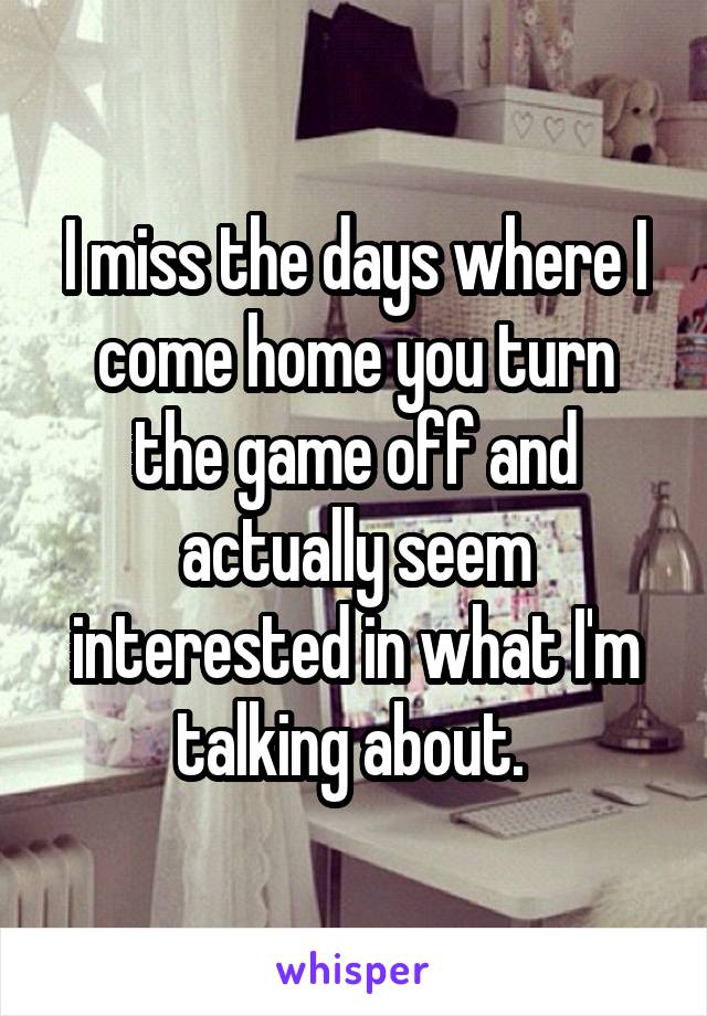 I miss the days where I come home you turn the game off and actually seem interested in what I'm talking about. 
