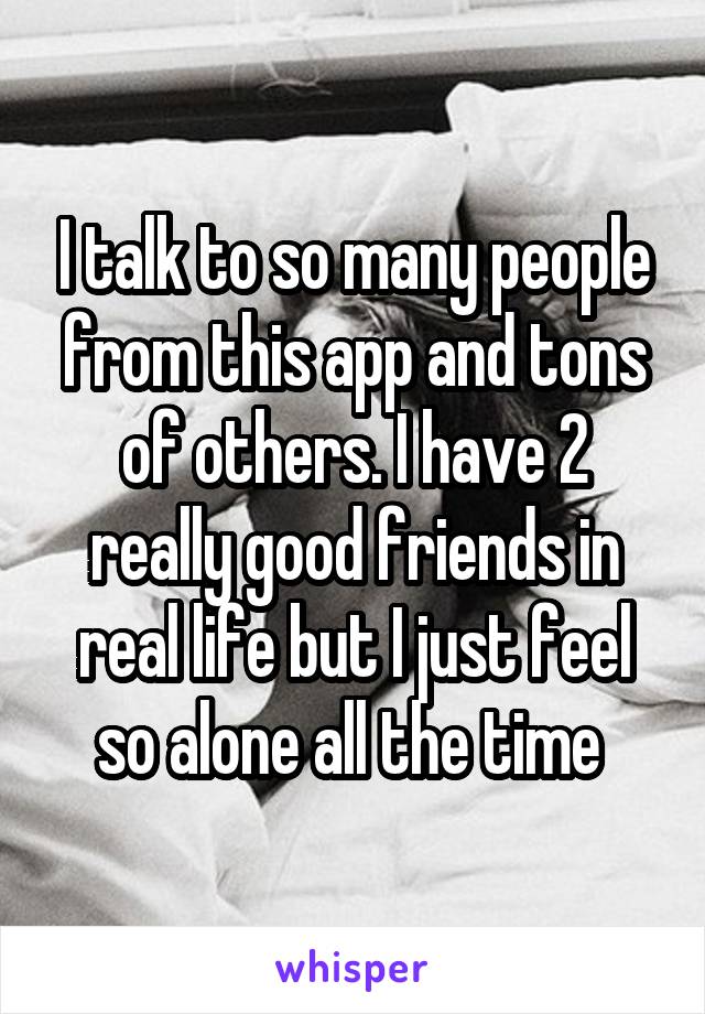 I talk to so many people from this app and tons of others. I have 2 really good friends in real life but I just feel so alone all the time 